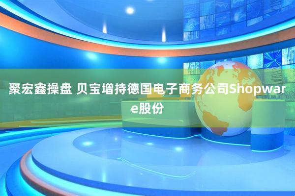 聚宏鑫操盘 贝宝增持德国电子商务公司Shopware股份