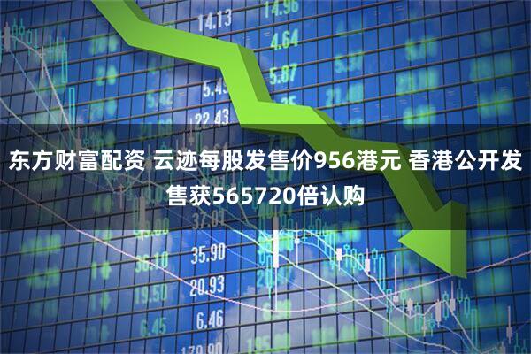 东方财富配资 云迹每股发售价956港元 香港公开发售获565720倍认购