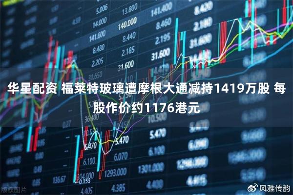 华星配资 福莱特玻璃遭摩根大通减持1419万股 每股作价约1176港元