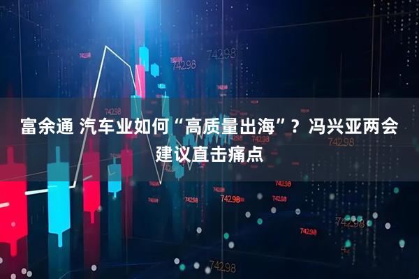 富余通 汽车业如何“高质量出海”？冯兴亚两会建议直击痛点