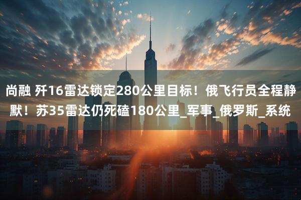 尚融 歼16雷达锁定280公里目标!俄飞行员全程静默!苏35雷达仍死磕180公里_军事_俄罗斯_系统