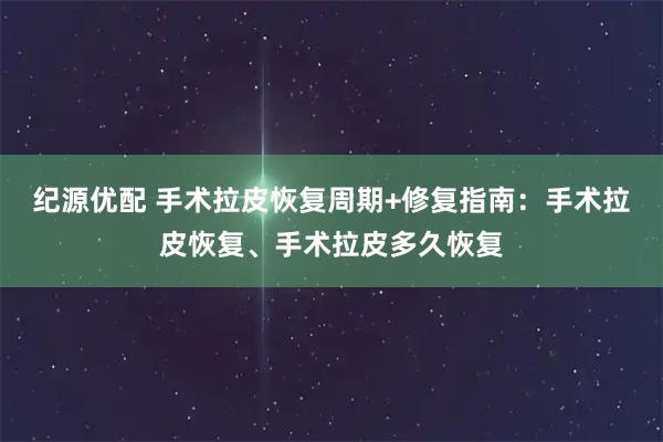纪源优配 手术拉皮恢复周期+修复指南：手术拉皮恢复、手术拉皮多久恢复
