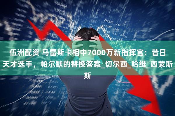 伍洲配资 马雷斯卡相中7000万新指挥官：昔日天才选手，帕尔默的替换答案_切尔西_哈维_西蒙斯