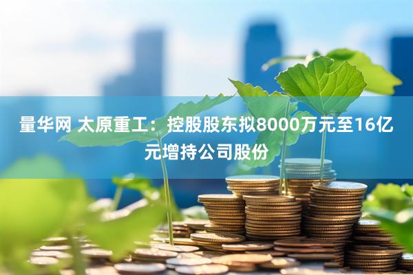 量华网 太原重工：控股股东拟8000万元至16亿元增持公司股份