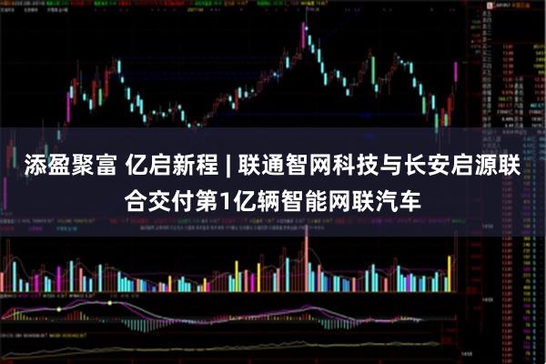 添盈聚富 亿启新程 | 联通智网科技与长安启源联合交付第1亿辆智能网联汽车