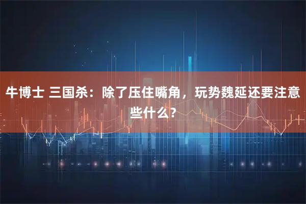 牛博士 三国杀:除了压住嘴角,玩势魏延还要注意些什么?