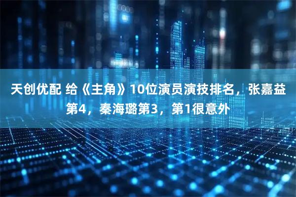 天创优配 给《主角》10位演员演技排名,张嘉益第4,秦海璐第3,第1很意外