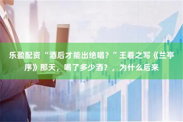 乐盈配资 “酒后才能出绝唱?”王羲之写《兰亭序》那天,喝了多少酒?,为什么后来