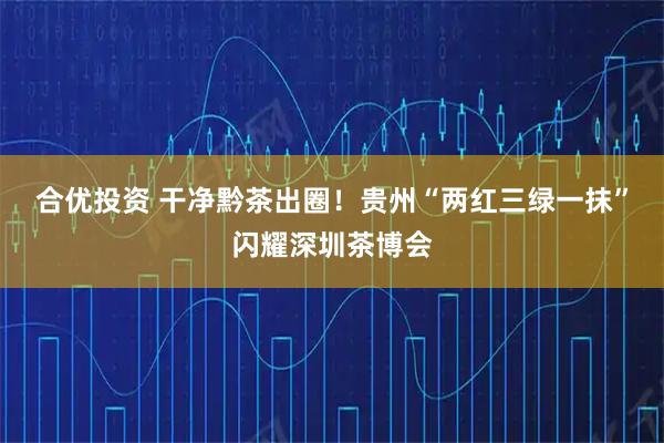 合优投资 干净黔茶出圈!贵州“两红三绿一抹”闪耀深圳茶博会