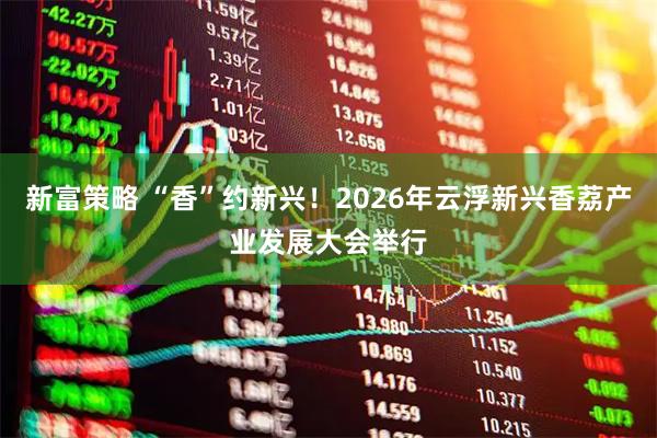 新富策略 “香”约新兴!2026年云浮新兴香荔产业发展大会举行