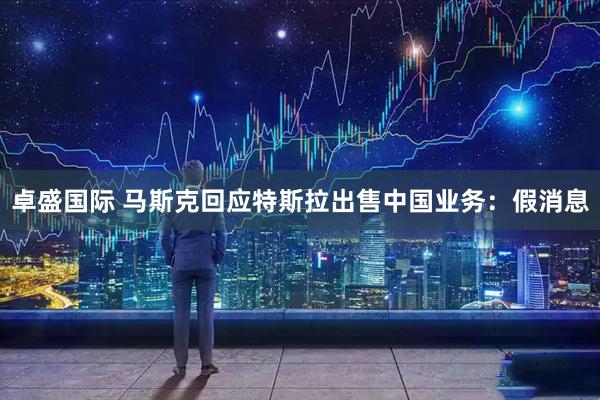 卓盛国际 马斯克回应特斯拉出售中国业务：假消息