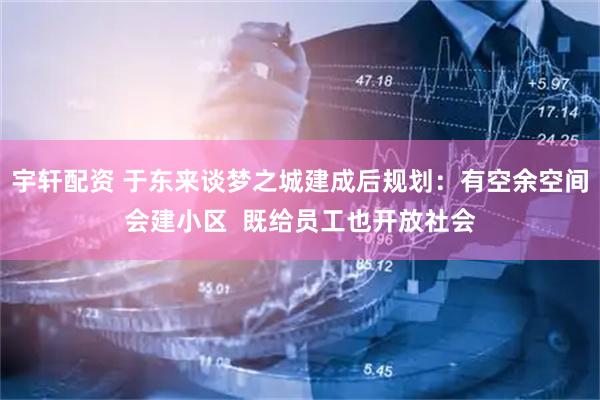 宇轩配资 于东来谈梦之城建成后规划：有空余空间会建小区  既给员工也开放社会