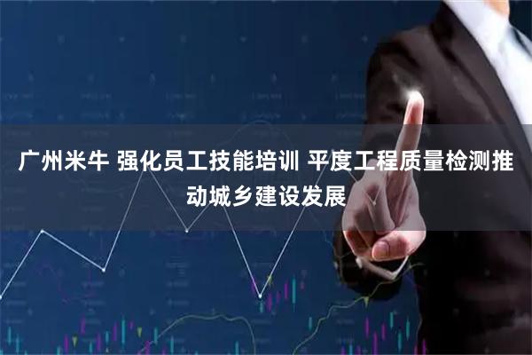 广州米牛 强化员工技能培训 平度工程质量检测推动城乡建设发展
